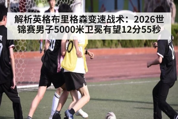 解析英格布里格森变速战术：2026世锦赛男子5000米卫冕有望12分55秒